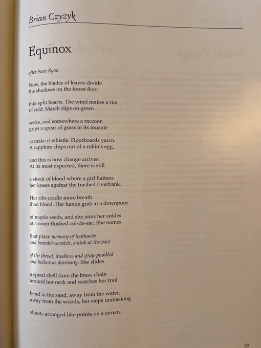 Equinox 

after Sara Ryan

Now, the blades of leaves divide 
the shadows on the forest floor

into split hearts. The wind makes a riot
of cold. March slips on green

socks, and somewhere a raccoon
grips a spear of grass in its muzzle

to make it whistle. Floorboards yawn.
A sapphire chips out of a robin’s egg,

and this is how change arrives.
At its most expected, there is still

a shock of blood where a girl flattens
her knees against the trashed riverbank.

Her ribs cradle more breath
than blood. Her hands grab at a downpour

of maple seeds, and she aims her ankles
at a noon-flushed cul-de-sac. She names

that place: "memory of toothache
and bramble-scratch, a kink at the back

of the throat, duskless and gray-puddled 
and hollow as dovesong." She slides

a spiral shell from the brass chain
around her neck and watches her trail

bend in the sand, away from the water,
away from the woods, her steps unmasking

shoots arranged like points on a crown.
