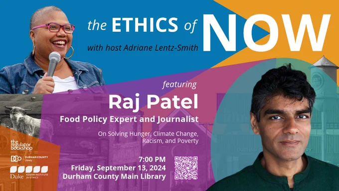 Image of Adriane Lentz-Smith smiling and holding a mic. Colorful shapes are superimposed over images of downtown Durham buildings and monuments. Raj Patel's headshot is in the bottom right corner.

Text reads:

The Ethics of Now with host Adriane Lentz-Smith
featuring
Raj Patel
Food Policy Expert and Journalist
On Solving Hunger, Climate Change, Racism, and Poverty
7:00 PM
Friday, September 13, 2024
Durham County Main Library

Logos for
Regulator Bookshop
Durham County Library
Kenan Institute for Ethics