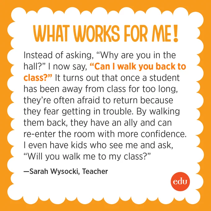 What Works For Me! “Instead of asking, ‘Why are you in the hall?’ I now say, ‘Can I walk you back to class?’ It turns out that once a student has been away from class for too long, they’re often afraid to return because they fear getting in trouble. By walking them back, they have an ally and can re-enter the room with more confidence. I even have kids who see me and ask, ‘Will you walk me to my class?’” —Sarah Wysocki, Teacher