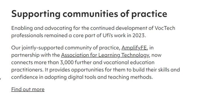 Excerpt from Ufi Annual review with the text:

Supporting communities of practice
Enabling and advocating for the continued development of VocTech professionals remained a core part of Ufi’s work in 2023.

Our jointly-supported community of practice, AmplifyFE, in partnership with the Association for Learning Technology, now connects more than 3,000 further and vocational education practitioners. It provides opportunities for them to build their skills and confidence in adopting digital tools and teaching methods.