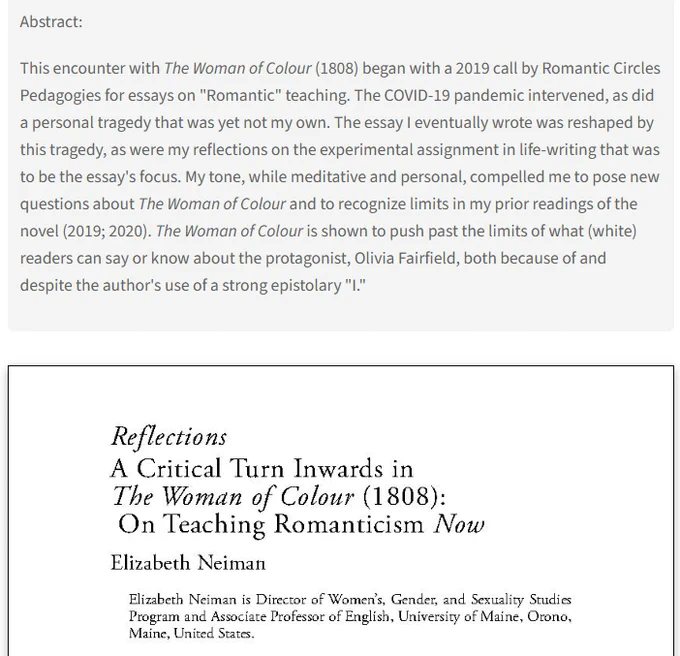 Abstract: This encounter with The Woman of Colour (1808) began with a 2019 call by Romantic Circles Pedagogies for essays on "Romantic" teaching. The COVID-19 pandemic intervened, as did a personal tragedy that was yet not my own. The essay I eventually wrote was reshaped by this tragedy, as were my reflections on the experimental assignment in life-writing that was to be the essay's focus. My tone, while meditative and personal, compelled me to pose new questions about The Woman of Colour and to recognize limits in my prior readings of the novel (2019; 2020). The Woman of Colour is shown to push past the limits of what (white) readers can say or know about the protagonist, Olivia Fairfield, both because of and despite the author's use of a strong epistolary "I."