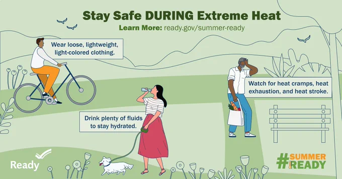 Stay safe during extreme heat. Wear loose, lightweight, light-colored clothing. Drink plenty of fluids to stay hydrated. Watch for heat cramps, heat exhaustion, and heat stroke.