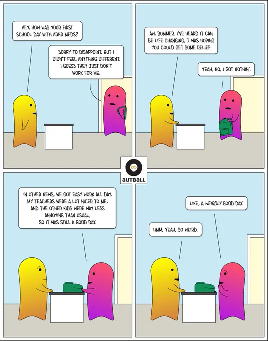 A 4 panel cartoon by Autball.

1: A yellow/gold adult stands at a kitchen island as a pink/magenta teenager enters the room wearing a green backpack. Yellow/Gold asks, “Hey, how was your first school day with ADHD meds?” Pink/Magenta replies, “Sorry to disappoint, but I didn’t feel anything different. I guess they just don’t work for me.”

2: Yellow/Gold says, “Aw, bummer. I’ve heard it can be life changing, I was hoping you could get some relief.” Pink/Magenta, now holding the backpack, says, “Yeah, no, I got nothin’.”

3: Pink/Magenta smiles and says, “In other news, we got easy work all day, my teachers were a lot nicer to me, and the other kids were way less annoying than usual, so it was still a good day.” Yellow/Gold looks back with raised eyebrows. The backpack is now on the counter.

4: Pink/Magenta, while rubbing their chin with a pensive look, says, “Like, a WEIRDLY good day.” Yellow/Gold, with narrowed eyes and a knowing smile, says, “Hmm, yeah, so weird.”
