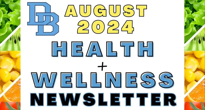 DB August 2024 Health   Wellness Newsletter Click on this month's newsletter links to learn about:  Student Requirements: Physicals, dental check-ups and more, Fun family challenges: engage in exciting activities together, and so much more!