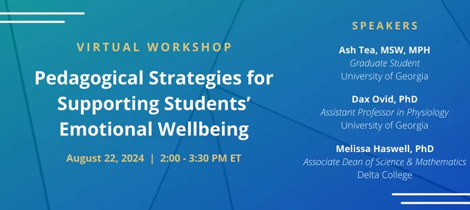 Promotional banner for AAAS-IUSE virtual workshop that reads "Virtual Workshop; Pedagogical Strategies for Supporting Students' Emotional Wellbeing; August 22, 2024 | 2:00 - 3:30 PM ET; Speakers; Ash Tea, MSW, MPH; Graduate Student; University of Georgia; Dax Ovid, PhD; Assistant Professor in Physiology; University of Georgia; Melissa Haswell, PhD; Associate Dean of Science & Mathematics; Delta College".