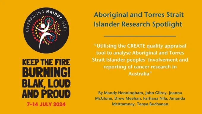 NAIDOC 2024 Week logo and slogan "Keep the fire burning! Blak, loud and proud" 7 - 14 July 2024 alongside text, "Aboriginal and Torres Strait Islander Research Spotlight - Utilising the CREATE quality appraisal tool to analyse Aboriginal and Torres Strait Islander peoples’ involvement and reporting of cancer research in Australia By Mandy Henningham, John Gilroy, Joanna McGlone, Drew Meehan, Farhana Nila, Amanda McAtamney, Tanya Buchanan