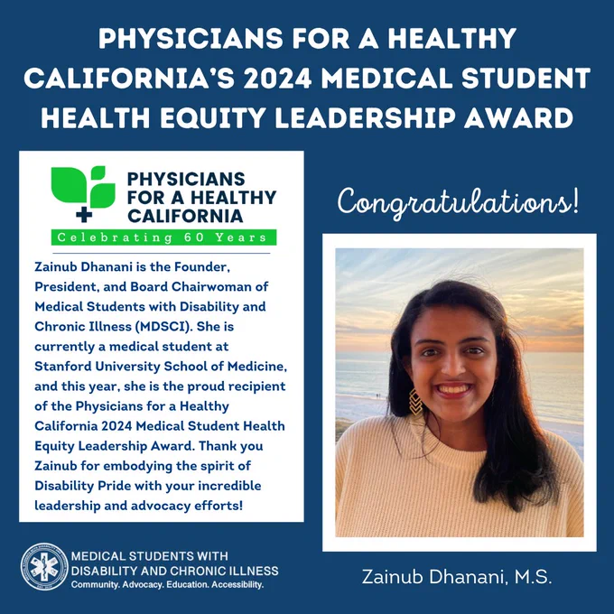 Dark blue background. In all capital white letters, “Physicians for a Healthy California’s 2024 Medical Student Health Equity Leadership Award.” On the left in a white box is the Physicians for a Healthy California logo, with navy blue text underneath saying, “Zainub Dhanani is the Founder, President, and Board Chairwoman of Medical Students with Disability and Chronic Illness (MDSCI). She is currently a medical student at Stanford University School of Medicine, and this year, she is the proud recipient of the Physicians for a Healthy California 2024 Medical Student Health Equity Leadership Award. Thank you Zainub for embodying the spirit of Disability Pride with your incredible leadership and advocacy efforts!” On the right in white cursive is “Congratulations!” above a headshot of Zainub smiling at the camera, with a beach background. At the bottom is “Zainub Dhanani, M.S.” and the MSDCI logo in white.