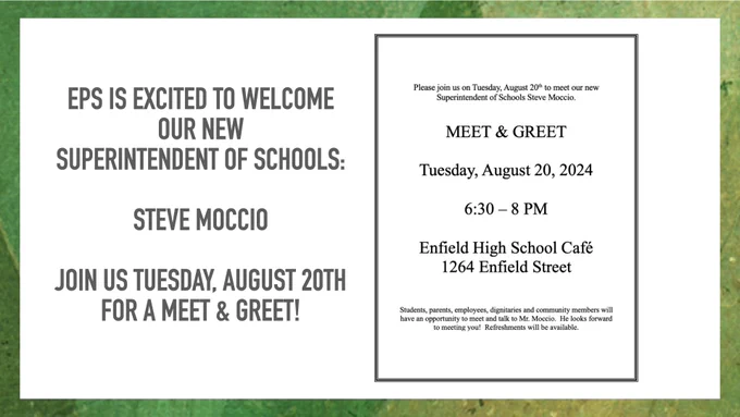 EPS is excited to welcome our new Superintendent of Schools: 
Steve Moccio

Join us Tuesday, August 20th for a Meet and Greet! 
6:30 - 8PM.  Enfield High School Cafe - 1264 Enfield Street.  

Students, parents, employees, dignitaries, and community members will have an opportunity to meet and talk with Mr. Moccio. 
He looks forward to meeting you!  Refreshments will be available.