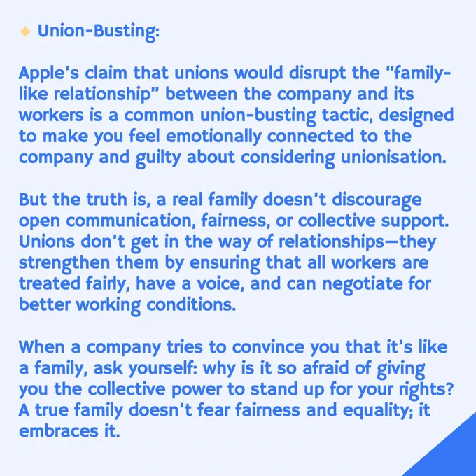 Union-Busting:
Apple's claim that unions would disrupt the "family-like relationship" between the company and its workers is a common union-busting tactic, designed to make you feel emotionally connected to the company and guilty about considering unionisation.
But the truth is, a real family doesn't discourage open communication, fairness, or collective support.
Unions don't get in the way of relationships-they strengthen them by ensuring that all workers are treated fairly, have a voice, and can negotiate for better working conditions.
When a company tries to convince you that it's like a family, ask yourself: why is it so afraid of giving you the collective power to stand up for your rights?
A true family doesn't fear fairness and equality; it embraces it.