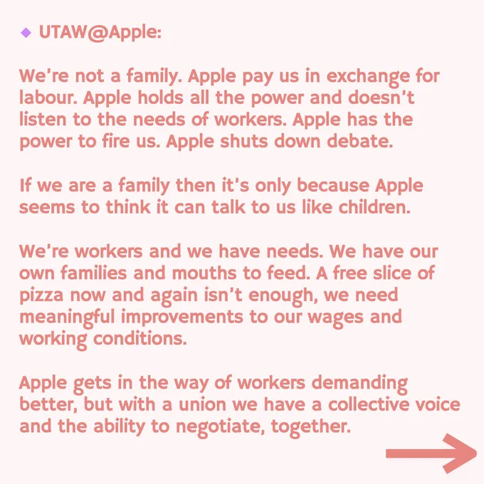 UTAW @Apple:
We're not a family. Apple pay us in exchange for labour. Apple holds all the power and doesn't listen to the needs of workers. Apple has the power to fire us. Apple shuts down debate.
If we are a family then it's only because Apple seems to think it can talk to us like children.
We're workers and we have needs. We have our own families and mouths to feed. A free slice of pizza now and again isn't enough, we need meaningful improvements to our wages and working conditions.
Apple gets in the way of workers demanding better, but with a union we have a collective voice and the ability to negotiate, together.