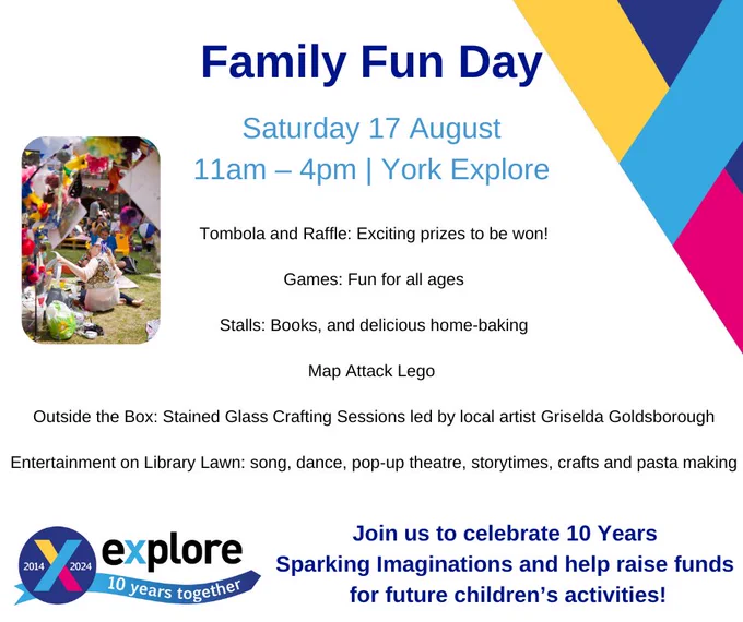 Text says “Family Fun Day. Saturday 17 August. 11am – 4pm York Explore. Tombola and Raffle! Games: Fun for all ages. Stalls: Books, delicious home-baking. Map Attack Lego. Outside the Box: Stained Glass Crafting Sessions by Griselda Goldsborough. Entertainment on Library Lawn: song, dance, pop-up theatre. Join us to celebrate 10 Years Sparking Imaginations and help raise funds for future children’s activities!” with the Explore 10 Years Together logo and a photo of a woman outside at a festival.