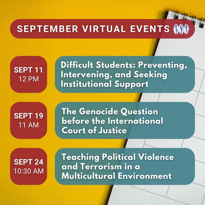 September Virtual Events. ISA logo. Sept 11, 12 pm: Difficult Students: Preventing, Intervening, and Seeking Institutional Support. Sept 19, 11 am: The Genocide Question before the International Court of Justice. Sept 24, 13:30 am: Teaching Political Violence and Terrorism in a Multicultural Environment. Background: calendar.