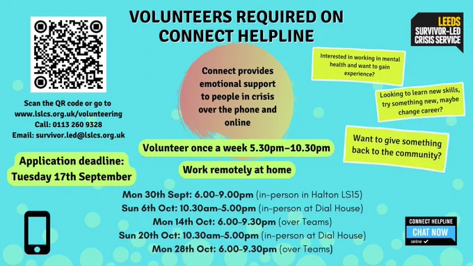 Poster advertising for volunteers, blue background with text and a QR code in the top left corner. Text reads as follows. Looking to learn new skills, try something new, maybe change career? Interested in working in mental health and want to gain experience? Want to give something back to the community? Volunteers required on Connect helpline. Connect provides emotional support to people in crisis over the phone and online. Volunteer once a week 5.30pm - 10.30pm. Work remotely at home. Scan the QR code or go to www.lslcs.org.uk/volunteering Call: 0113 260 9328 Email: survivor.led@lslcs.org.uk. Application deadline: Tuesday 17th September. Training dates: Mon 30th Sept: 6.00–9.00pm (in-person in Halton LS15); Sun 6th Oct: 10.30am–5.00pm (in-person at Dial House); Mon 14th Oct: 6.00–9.30pm (over Teams); Sun 20th Oct: 10.30am–5.00pm (in-person at Dial House); Mon 28th Oct: 6.00–9.30pm (over Teams).