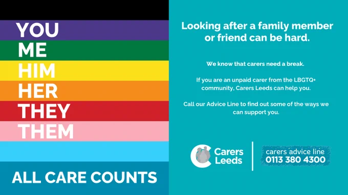 
This image is a flyer from Carers Leeds, an organization that provides support to unpaid carers, particularly from the LGBTQ  community.

On the left side of the flyer, there is a vertical stack of colorful stripes, each with a word in bold white letters. From top to bottom, the words are: "YOU," "ME," "HIM," "HER," "THEY," and "THEM." These words are placed on stripes of different colors, reminiscent of the Pride flag, suggesting inclusivity and diversity. Beneath these stripes, there is a blue section with the phrase "ALL CARE COUNTS" in large white letters.

On the right side of the flyer, the background is turquoise with the text: "Looking after a family member or friend can be hard. We know that carers need a break. If you are an unpaid carer from the LBGTQ  community, Carers Leeds can help you. Call our Advice Line to find out some of the ways we can support you."

At the bottom right, the Carers Leeds logo is displayed alongside the contact number for the carers' advice line: "