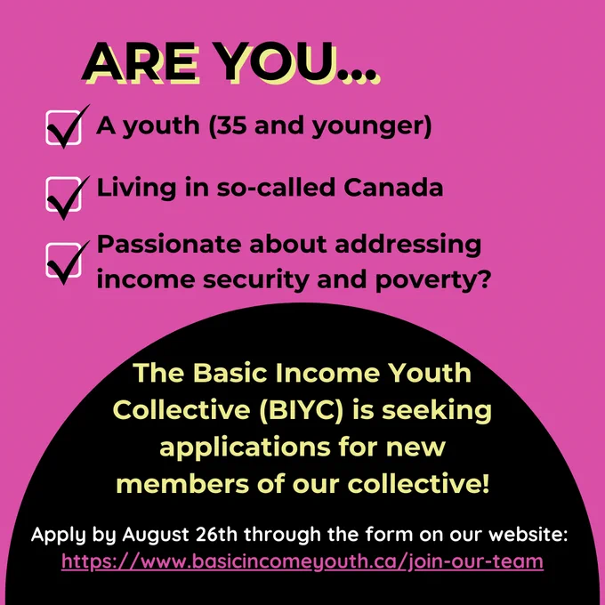 Bright pink coloured graphic with black text that reads “Are you… a youth (35 and younger), living in so-called Canada, passionate about addressing income security and poverty?” The black text corresponds to three white boxes with black check marks. A black half circle on the bottom at the bottom of the graphic has yellow text that reads “The Basic Income Youth Collective is seeking applications for new members of our collective.” White text at the bottom of half circle says “Apply by August 26th through the form on our website.” The link to the website is pasted at the bottom in bright pink text.