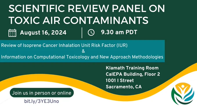 Meeting notice for the Scientific Review Panel on Toxic Air Contaminants, August 16, 2024, 9:30 AM Pacific Daylight Time. Review of Cancer Inhalation Unit Risk Factor (IUR) for Isoprene and Information on Computational Toxicology and New Approach Methodologies. Klamath Training Room, CalEPA Building, Floor 2. 1001 I Street Sacramento, CA. Join us in person or online at bit.ly/3YE3Uno. Office of Environmental Health Hazard Assessment logo.