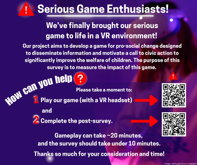 Text: Serious Game Enthusiasts! We've finally brought our serious game to life in a VR environment! Our project aims to develop a game for pro-social change designed to disseminate information and motivate a call to civic action to significantly improve the welfare of children. The purpose of this survey is to measure the impact of this game. How can you help? Please take a moment to play our game (with a VR headset) and complete the post-survey. Gameplay can take ~20 minutes and the survey should take under 10 minutes. Thanks so much for your consideration and time! 

There are 2 QR codes to scan as well. 