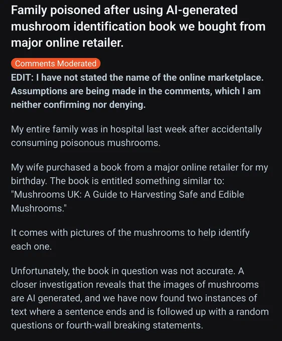 Screenshot of a reddit post (1/2)
Title: Family poisoned after using AI-generated mushroom identification book we bought from major online retailer. 

Text reads: My entire family was in hospital last week after accidentally consuming poisonous mushrooms.

My wife purchased a book from a major online retailer for my birthday. The book is entitled something similar to: "Mushrooms UK: A Guide to Harvesting Safe and Edible Mushrooms."

It comes with pictures of the mushrooms to help identify each one.

Unfortunately, the book in question was not accurate. A closer investigation reveals that the images of mushrooms are AI generated, and we have now found two instances of text where a sentence ends and is followed up with a random questions or fourth-wall breaking statements. 