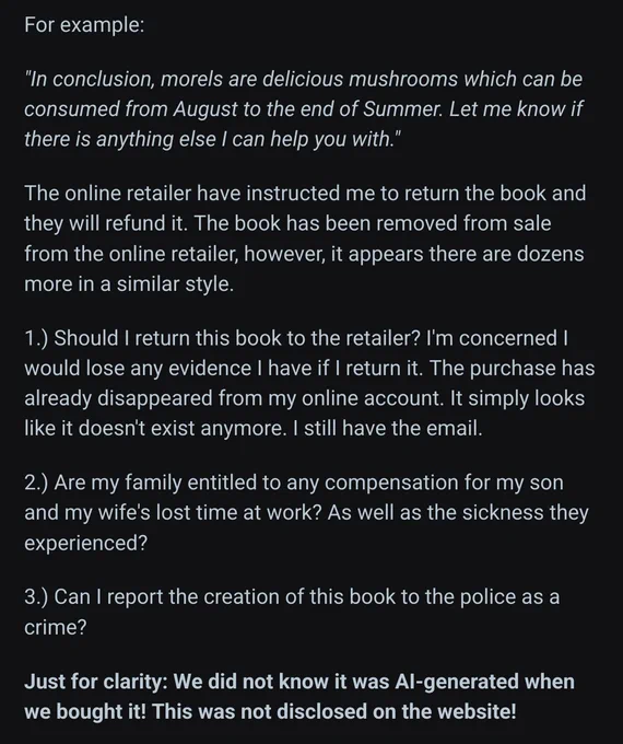 Screenshot 2/2 of reddit post.
text continues:
 For example:

"In conclusion, morels are delicious mushrooms which can be consumed from August to the end of Summer. Let me know if there is anything else I can help you with."

The online retailer have instructed me to return the book and they will refund it. The book has been removed from sale from the online retailer, however, it appears there are dozens more in a similar style.

1.) Should I return this book to the retailer? I'm concerned I would lose any evidence I have if I return it. The purchase has already disappeared from my online account. It simply looks like it doesn't exist anymore. I still have the email.

2.) Are my family entitled to any compensation for my son and my wife's lost time at work? As well as the sickness they experienced?

3.) Can I report the creation of this book to the police as a crime?

Just for clarity: We did not know it was AI-generated when we bought it! This was not disclosed on the website! 