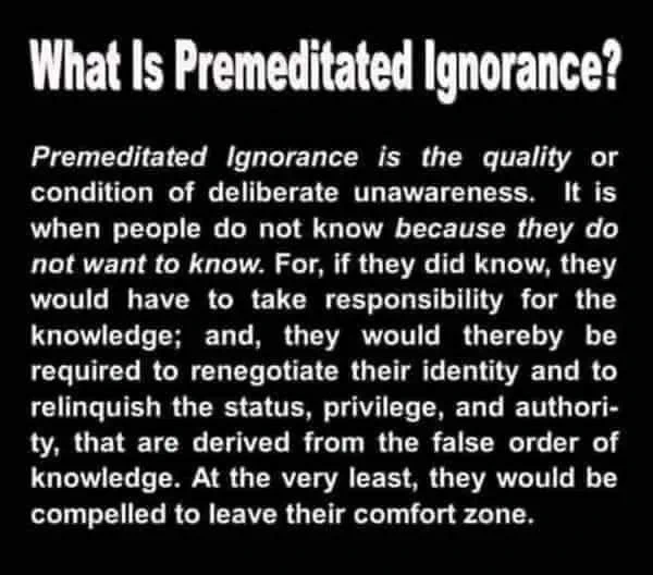 black background white text that says,

What Is Premeditated Ignorance?
Premeditated Ignorance is the quality or condition of deliberate unawareness. It is when people do not know because they do not want to know. For, if they did know, they would have to take responsibility for the knowledge; and, they would thereby be required to renegotiate their identity and to relinquish the status, privilege, and authori-ty, that are derived from the false order of knowledge. At the very least, they would be compelled to leave their comfort zone.