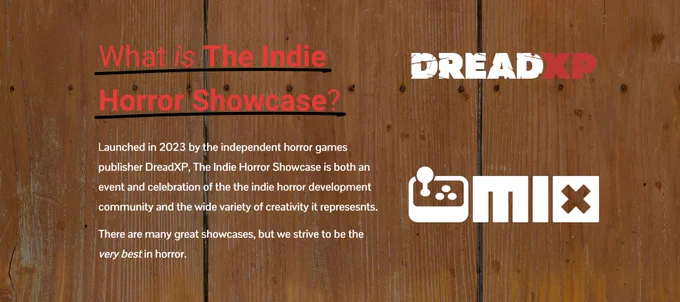 What is The Indie Horror Showcase?

Launched in 2023 by the independent horror games publisher DreadXP, The Indie Horror Showcase is both an event and celebration of the the indie horror development community and the wide variety of creativity it represesnts. 

There are many great showcases, but we strive to be the very best in horror.
