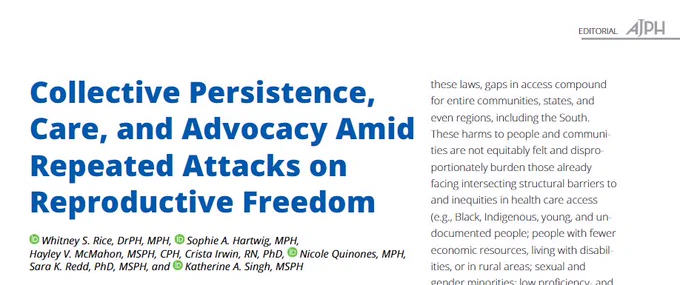 
Journal article title page for "Collective Persistence, Care, and Advocacy Amid Repeated Attacks on Reproductive Freedom" by Whitney S. Rice DrPH, MPH, Sophie A. Hartwig MPH, Hayley V. McMahon MSPH, CPH, Crista Irwin RN, PhD, Nicole Quinones MPH, Sara K. Redd PhD, MSPH, and Katherine A. Singh MSPH