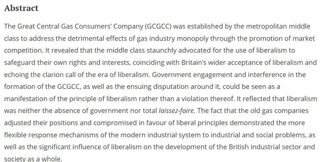 Abstract
The Great Central Gas Consumers’ Company (GCGCC) was established by the metropolitan middle class to address the detrimental effects of gas industry monopoly through the promotion of market competition. It revealed that the middle class staunchly advocated for the use of liberalism to safeguard their own rights and interests, coinciding with Britain’s wider acceptance of liberalism and echoing the clarion call of the era of liberalism. Government engagement and interference in the formation of the GCGCC, as well as the ensuing disputation around it, could be seen as a manifestation of the principle of liberalism rather than a violation thereof. It reflected that liberalism was neither the absence of government nor total laissez-faire. The fact that the old gas companies adjusted their positions and compromised in favour of liberal principles demonstrated the more flexible response mechanisms of the modern industrial system to industrial and social problems...