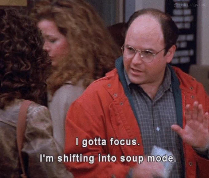 George Costanza from Seinfeld has gotta focus bc he's shifting into soup mode