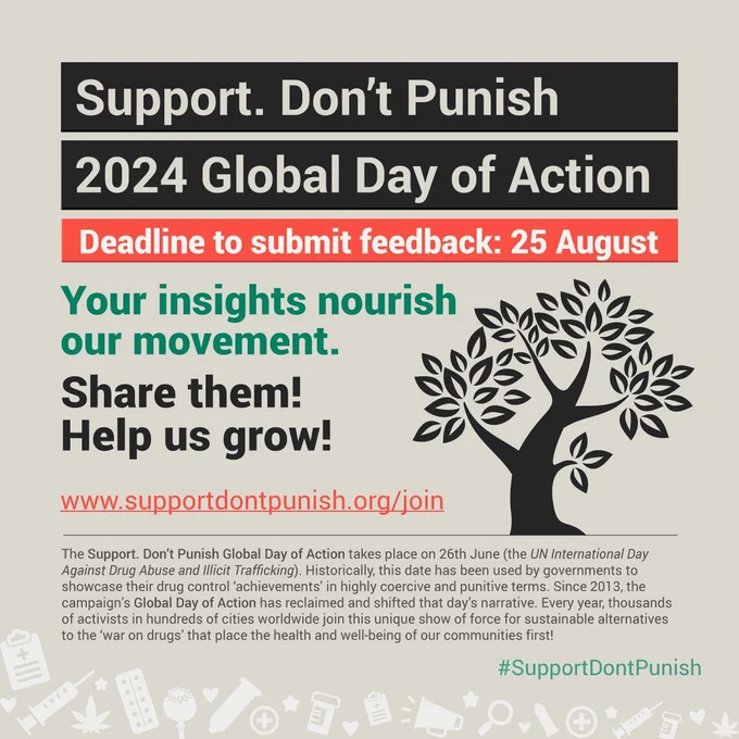 Over a light brown background, the text: Support. Don't Punish 2024 Global Day of Action. Deadline to submit feedback: 25 August. Your insights nourish our movement. Share them! Help us grow! 222.supportdontpunish.org/join. The Support. Don’t Punish Global Day of Action takes place on 26th June (the UN International Day Against Drug Abuse and Illicit Trafficking). Historically, this date has been used by governments to showcase their drug control ‘achievements’ in highly coercive and punitive terms. Since 2013, the campaign’s Global Day of Action has reclaimed and shifted that day’s narrative. Every year, thousands of activists in hundreds of cities worldwide join this unique show of force for sustainable alternatives to the ‘war on drugs’ that place the health and well-being of our communities first!. And the hashtag #SupportDontPunish.