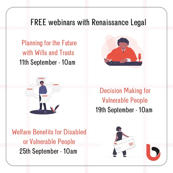 Free webinars with Renaissance Legal

Planning for the Future with Wills and Trusts
11th September - 10am (Picture of a person with red top sitting at a black desk)

(Picture of a man standing with pieces of paper revolving round him) 
Decision Making for Vulnerable People 
19th September 10am

Welfare Benefits for Disabled or Vulnerable People
25th September - 10am 
(Picture of a lady dressed in black holding an extra large letter)