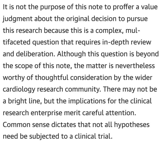 It is not the purpose of this note to proffer a value judgment about the original decision to pursue this research because this is a complex, multifaceted question that requires in-depth review and deliberation. Although this question is beyond the scope of this note, the matter is nevertheless worthy of thoughtful consideration by the wider cardiology research community. There may not be a bright line, but the implications for the clinical research enterprise merit careful attention. Common sense dictates that not all hypotheses need be subjected to a clinical trial.