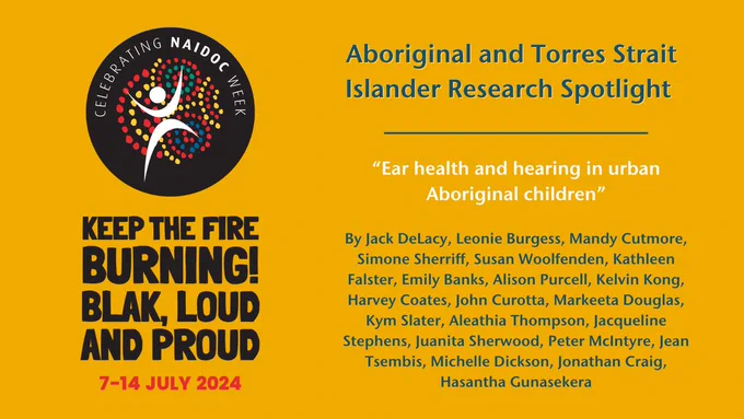 NAIDOC Logo and tagline "Keep the fire burning! Blak, loud and proud, 7 - 14 July 2024" Alongside the text: Aboriginal and Torres Strait Islander Research Spotlight Ear health and hearing in urban Aboriginal children

By Jack DeLacy, Leonie Burgess, Mandy Cutmore, Simone Sherriff, Susan Woolfenden, Kathleen Falster, Emily Banks, Alison Purcell, Kelvin Kong, Harvey Coates, John Curotta, Markeeta Douglas, Kym Slater, Aleathia Thompson, Jacqueline Stephens, Juanita Sherwood, Peter McIntyre, Jean Tsembis, Michelle Dickson, Jonathan Craig, Hasantha Gunasekera