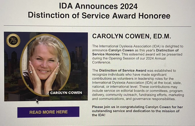 IDA Announces 2024
﻿ Distinction of Service Award Honoree: CAROLYN COWEN, ED.M.

The International Dyslexia Association (IDA) is delighted to announce Carolyn Cowen as this year's Distinction of Service Honoree. This esteemed award will be presented during the Opening Session of our 2024 Annual Conference.
 
The Distinction of Service Award was established to recognize individuals who have made significant contributions as volunteers in leadership roles for the International Dyslexia Association (IDA) at the local, state, national, or international level. These contributions may include service on editorial boards or committees, program delivery, community outreach, fundraising efforts, marketing and communications, and governance responsibilities.
 
Please join us in congratulating Carolyn Cowen for her outstanding service and dedication to the mission of the IDA!