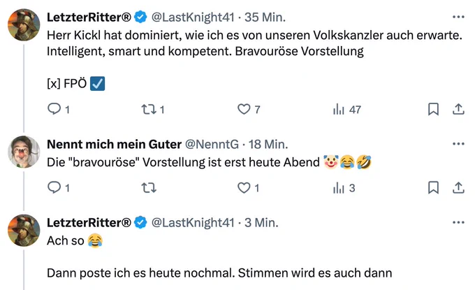 
LetzterRitter®
@LastKnight41
·
36 Min.
Herr Kickl hat dominiert, wie ich es von unseren Volkskanzler auch erwarte. Intelligent, smart und kompetent. Bravouröse Vorstellung 

[x] FPÖ ☑️

Nennt mich mein Guter
@NenntG
·
19 Min.
Die "bravouröse" Vorstellung ist erst heute Abend 🤡😂🤣

LetzterRitter®
@LastKnight41
Ach so 😂 
Dann poste ich es heute nochmal. Stimmen wird es auch dann