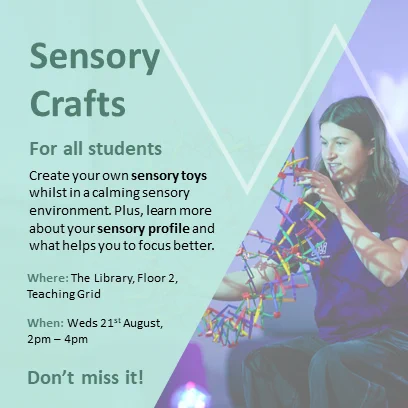 Green background with a slanted shape photograph of a student Playing with a colourful size changing ball mechanism
Text which reads:
Sensory Crafts
For all students
Create your own sensory toys whilst in a calming sensory environment. Plus, learn more about your sensory profile and what helps you to focus better.

Where: The Library floor 2, Teaching grid
When: Weds 21st August, 2pm – 4pm