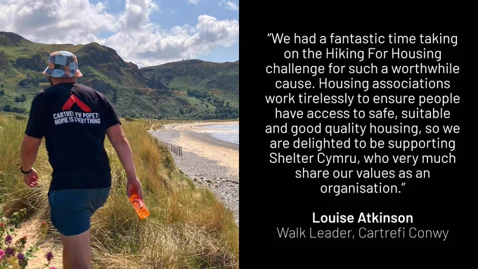 “We had a fantastic time taking on the Hiking for Housing challenge for such a worthwhile cause. Housing associations work tirelessly to ensure people have access to safe, suitable, and good quality housing, so we are delighted to be supporting Shelter Cymru, who very much share our values as an organisation.” Louise Atkinson, Walk Leader - Cartrefi Conwy 