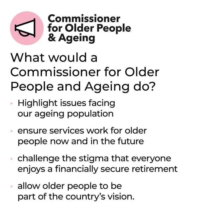 'What would a Commissioner for Older People and Ageing do?  .Highlight issues facing out ageing population .Ensure services work for older people now and in the future .Challenge the stigma that everyone enjoys a financially secure retirement .Allow older people to be part of the country's vision