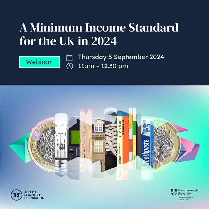A Minimum Income Standard for the UK in 2024 webinar on Thursday 5 September 2024 from 11 am till 12:30 pm. An event with the Joseph Rowntree Foundations and Loughborough University.