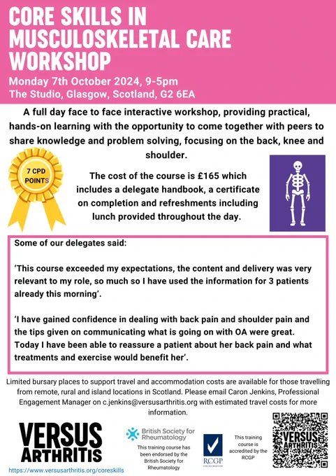 [Pink Header on white paper. Purple skeletal graphic on the mid right hand side. Yellow Rosette on the mid left side. Pink bordered box in middle of page containing testimonial. Footer of page contains Versus Arthritis Logo, British Society for Rheumatology Logo and RCGP   QR code linking to VA website.]

Promotional poster for a "Musculoskeletal Care Workshop" in Glasgow on October 7, 2024, from 9 AM to 5 PM. The poster features a list of benefits of attending the workshop, which includes hands-on learning with the opportunity to work together on practical exercises, provision of a resource handbook, and the price of the course £165. The workshop offers practical hands on learning, focusing on the back, knee and shoulder.  
Quotes from previous attendees express positive feedback: "This course exceeded my expectations, the content and delivery was very relevant to my role, so much so I have used the information for 3 patients already this morning.