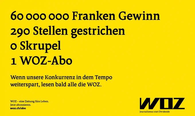 Werbeanzeige auf gelbem Hintergrund mit folgendem Text:

60 Millionen Franken Gewinn
290 Stellen gestrichen
0 Skrupel
1 WOZ-Abo

Wenn unsere Konkurrenz in dem Tempo weiterspart, lesen bald alle die WOZ. 

WOZ - Eine Zeitung fürs Leben. Jetzt abonnieren. woz.ch/abo

WOZ
Journalismus statt Dividende