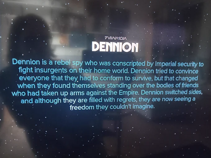 Databank entry: Dennion is a rebel spy who was conscripted by Imperial security to fight insurgents on their home world. Dennion tried to convince everyone that they had to conform to survive, but that changed when they found themselves standing over the bodies of friends who had taken up arms against the Empire. Dennion switched sides, and although they are filled with regrets, they are now seeing a freedom they couldn't imagine.