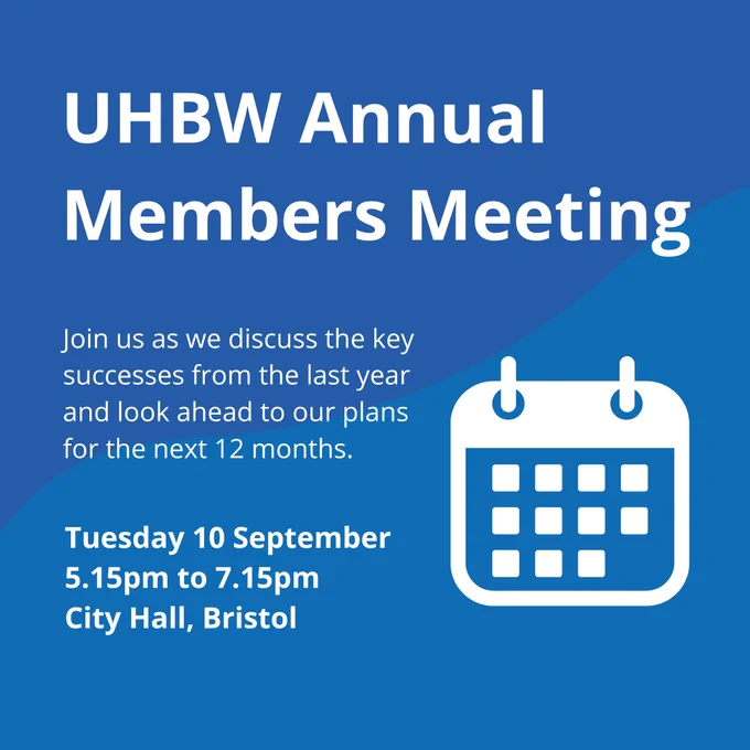 UHBW Annual Members Meeting. Join us as we discuss the key successes from the last year and look ahead to our plans for the next 12 months. Tuesday 10 September, 5.15pm to 7.15pm, City Hall, Bristol.