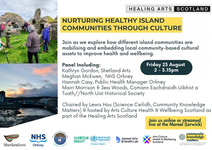 Nurturing Healthy Island Communities through Culture

Join as we explore how different island communities are mobilising and embedding local community-based cultural assets to improve health and wellbeing.

Panel Including: 
Kathryn Gordon, Shetland Arts
Meghan McEwen,  NHS Orkney
Hannah Casy, Public Health Manager Orkney
Mairi Morrison & Jess Woods, Comann Eachdraidh Uibhist a Tuath//North Uist Historical Society

Chaired by Lewis Hou (Science Ceilidh, Community Knowledge Matters) & hosted by Arts Culture Health & Wellbeing Scotland as part of the Healing Arts Scotland  

Part of Healing Arts Scotland
Photos include a group of people discussing heritage on Uist and a photo of the skyline at the Mareel 