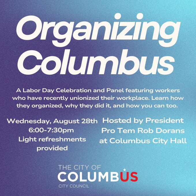 Organizing Columbus. A Labor Day celebration and panel featuring workers who have recently unionized their workplace. Learn how they organized, why they did it and how you can too. Wednesday, August 28. 6 to 7:30 p.m. Light refreshments provided. Hosted by President Pro Tem Rob Dorans at Columbus City Hall.