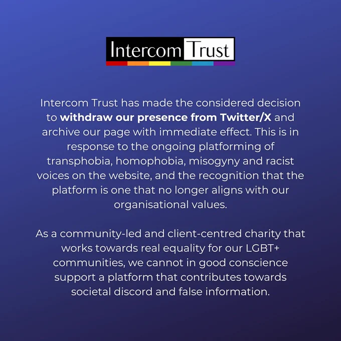 [ID: a dark blue page. Text in white reads: 'Intercom Trust has made the considered decision to withdraw our presence from Twitter/X and archive our page with immediate effect. This is in response to the ongoing platforming of transphobia, homophobia, misogyny and racist voices on the website, and the recognition that the platform is one that no longer aligns with our organisational values.

As a community-led and client-centred charity that works towards real equality for our LGBT  communities, we cannot in good conscience support a platform that contributes towards societal discord and false information.' The Intercom logo is at the top of the page.]