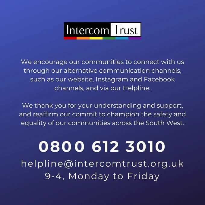 [ID: a dark blue page. Text in white reads: We encourage our communities to connect with us through our alternative communication channels, such as our website, Instagram and Facebook channels, and via our Helpline.

We thank you for your understanding and support, and reaffirm our commit to champion the safety and equality of our communities across the South West.

080﻿0 612 3010
helpline@intercomtrust.org.uk
9-4, Monday to Friday

The Intercom logo is at the top of the page.]