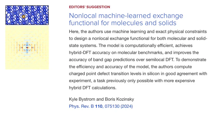 EDITORS' SUGGESTION
Nonlocal machine-learned exchange functional for molecules and solids
Here, the authors use machine learning and exact physical constraints to design a nonlocal exchange functional for both molecular and solid-state systems. The model is computationally efficient, achieves hybrid-DFT accuracy on molecular benchmarks, and improves the accuracy of band gap predictions over semilocal DFT. To demonstrate the efficiency and accuracy of the model, the authors compute charged point defect transition levels in silicon in good agreement with experiment, a task previously only possible with more expensive hybrid DFT calculations.

Kyle Bystrom and Boris Kozinsky
Phys. Rev. B 110, 075130 (2024)