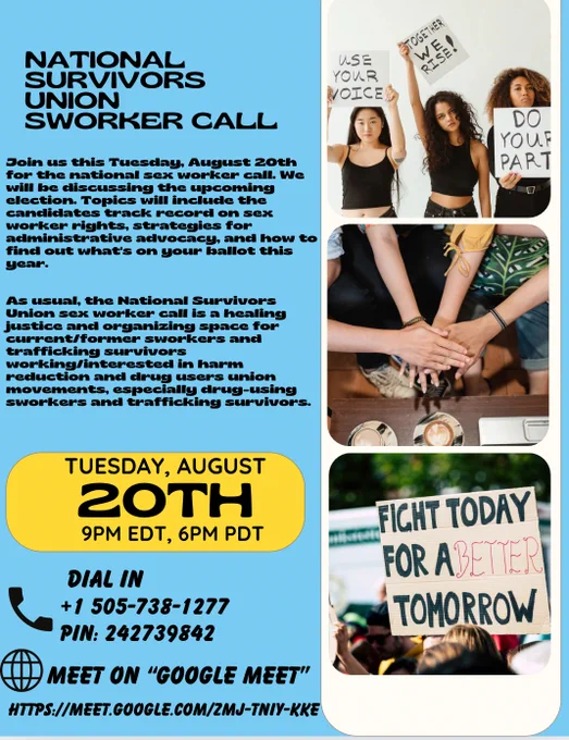 Join us this Tuesday, August 20th for the national sex worker call. We will be discussing the upcoming election. Topics will include the candidates track record on sex worker rights, strategies for administrative advocacy, and how to find out what's on your ballot this year.

NOTE: We are using google meet this ONE TIME!!
CALL INFO:

Google Meet joining info
Video call link: https://meet.google.com/zmj-tniy-kke
Or dial:  1 505-738-1277 PIN: 242739842
More phone numbers: https://tel.meet/zmj-tniy-kke?pin=5710321140293

As usual, the National Survivors Union sex worker call is a healing justice and organizing space for current/former sworkers and trafficking survivors working/interested in harm reduction and drug users union movements, especially drug-using sworkers and trafficking survivors.