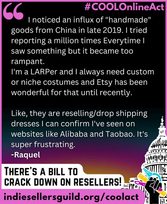 I noticed an influx of "handmade" goods from China in late 2019. I tried reporting a million times Everytime I saw something but it became too rampant.  I'm a LARPer and I always need custom or niche costumes and Etsy has been wonderful for that until recently.   Like, they are reselling/drop shipping dresses I can confirm I've seen on websites like Alibaba and Taobao. It's super frustrating.    -Raquel