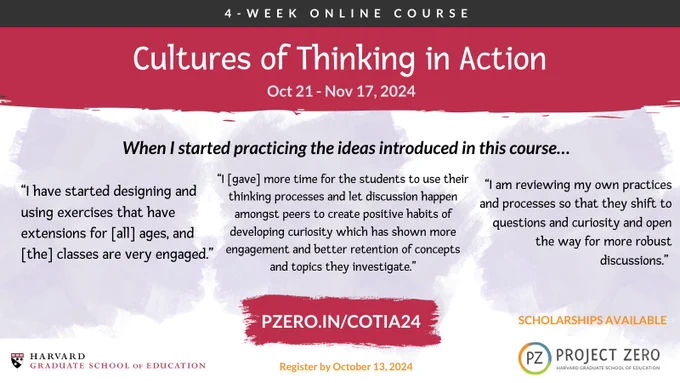 Cultures of Thinking in Action. When I started practicing the ideas introduced in this course... Quote 1: I Have started designing and using exercises that have extensions for [all] ages, and [the] classes are very engaged. Quote 2: I [gave] more time for the students to use their thinking processes and let discussion happen amongst peers to create positive habits of developing curiosity which has shown more engagement, and better retention of concepts and topics they investigate. Quote 3: I am reviewing my own practices and processes so that, they shift to questions and curiosity and open the way for more robust discussions. Scholarships available. Register by October 13, 2024.